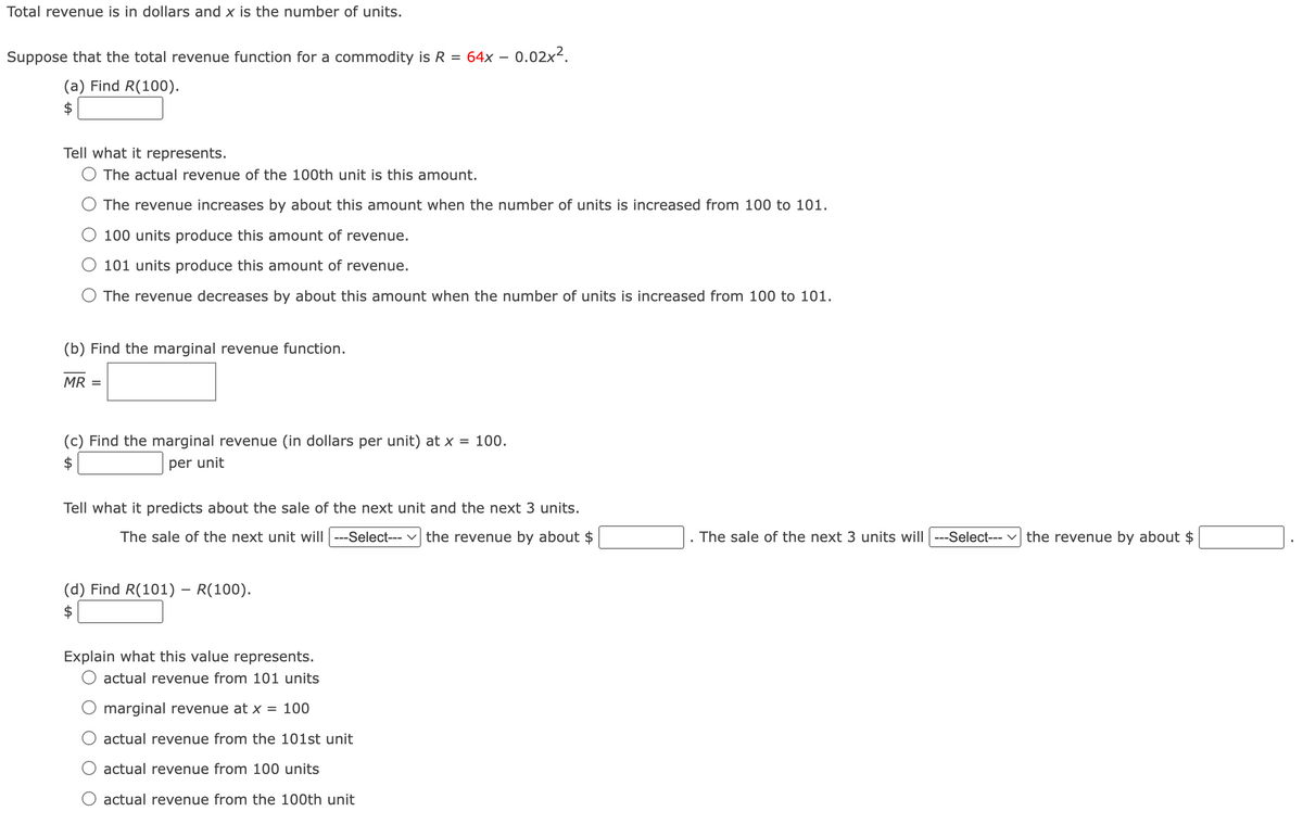 Total revenue is in dollars and x is the number of units.
Suppose that the total revenue function for a commodity is R = 64x - 0.02x².
(a) Find R(100).
$
Tell what it represents.
The actual revenue of the 100th unit is this amount.
The revenue increases by about this amount when the number of units is increased from 100 to 101.
100 units produce this amount of revenue.
101 units produce this amount of revenue.
The revenue decreases by about this amount when the number of units is increased from 100 to 101.
(b) Find the marginal revenue function.
MR =
(c) Find the marginal revenue (in dollars per unit) at x = 100.
per unit
Tell what it predicts about the sale of the next unit and the next 3 units.
The sale of the next unit will |---Select--- ✓ the revenue by about $
(d) Find R(101) - R(100).
The sale of the next 3 units will ---Select--- the revenue by about $
Explain what this value represents.
actual revenue from 101 units
marginal revenue at x = 100
actual revenue from the 101st unit
actual revenue from 100 units
actual revenue from the 100th unit