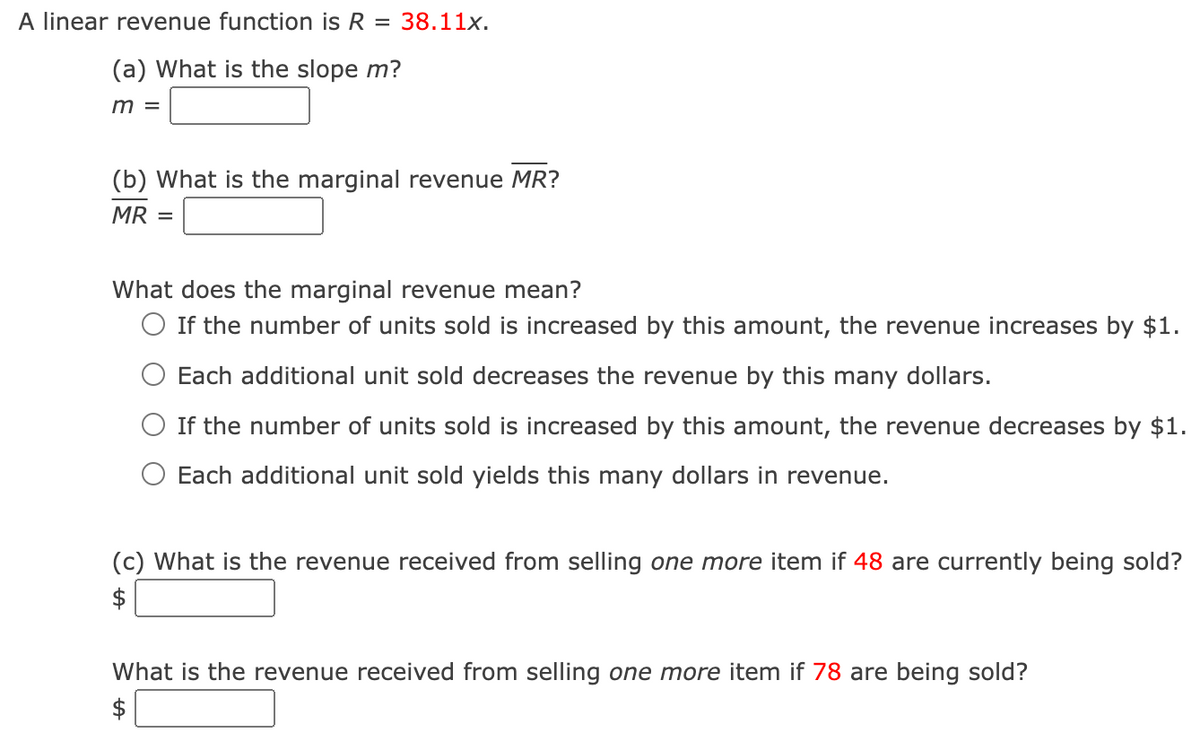 A linear revenue function is R = 38.11x.
(a) What is the slope m?
m =
(b) What is the marginal revenue MR?
MR =
What does the marginal revenue mean?
O If the number of units sold is increased by this amount, the revenue increases by $1.
Each additional unit sold decreases the revenue by this many dollars.
If the number of units sold is increased by this amount, the revenue decreases by $1.
Each additional unit sold yields this many dollars in revenue.
(c) What is the revenue received from selling one more item if 48 are currently being sold?
What is the revenue received from selling one more item if 78 are being sold?