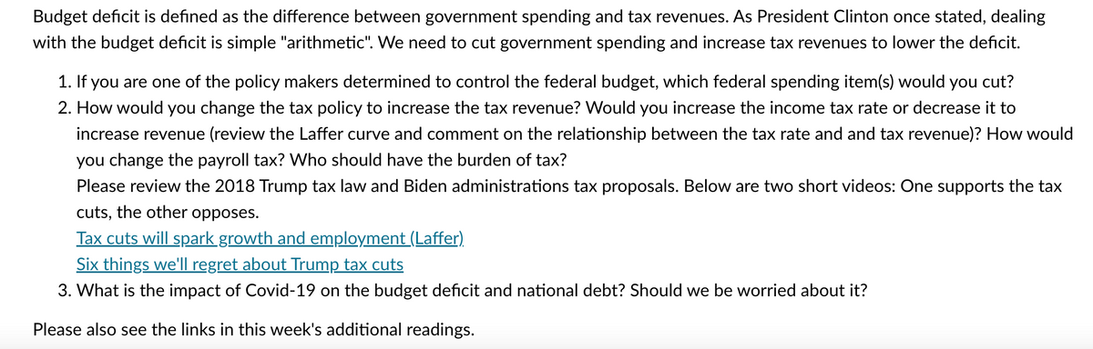 Budget deficit is defined as the difference between government spending and tax revenues. As President Clinton once stated, dealing
with the budget deficit is simple "arithmetic". We need to cut government spending and increase tax revenues to lower the deficit.
1. If you are one of the policy makers determined to control the federal budget, which federal spending item(s) would you cut?
2. How would you change the tax policy to increase the tax revenue? Would you increase the income tax rate or decrease it to
increase revenue (review the Laffer curve and comment on the relationship between the tax rate and and tax revenue)? How would
you change the payroll tax? Who should have the burden of tax?
Please review the 2018 Trump tax law and Biden administrations tax proposals. Below are two short videos: One supports the tax
cuts, the other opposes.
Tax cuts will spark growth and employment (Laffer)
Six things we'll regret about Trump tax cuts
3. What is the impact of Covid-19 on the budget deficit and national debt? Should we be worried about it?
Please also see the links in this week's additional readings.