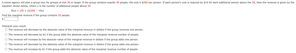 A travel agency will plan a group tour for groups of size 30 or larger. If the group contains exactly 30 people, the cost is $290 per person. If each person's cost is reduced by $10 for each additional person above the 30, then the revenue is given by the
equation shown below, where x is the number of additional people above 30.
R(x) = (30+x)(290 - 10x)
Find the marginal revenue if the group contains 35 people.
$
Interpret your result.
○ The revenue will decrease by the absolute value of the marginal revenue in dollars if the group removes one person.
The revenue will decrease by $1 if the group adds the absolute value of the marginal revenue number of people.
The revenue will increase by the absolute value of the marginal revenue in dollars if the group adds one person.
The revenue will decrease by the absolute value of the marginal revenue in dollars if the group adds one person.
The revenue will increase by $1 if the group adds the absolute value of the marginal revenue number of people.