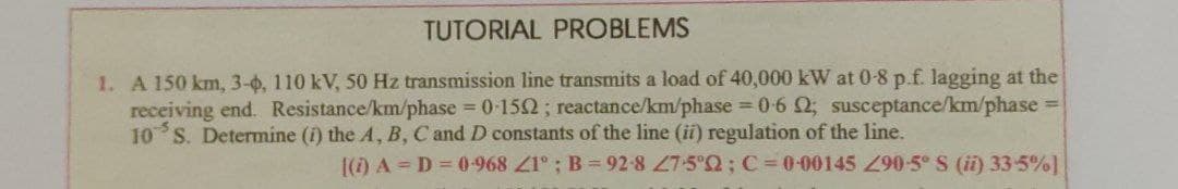 TUTORIAL PROBLEMS
1. A 150 km, 3-0, 110 kV, 50 Hz transmission line transmits a load of 40,000 kW at 0-8 p.f. lagging at the
receiving end. Resistance/km/phase 0-152; reactance/km/phase 0-6 2; susceptance/km/phase =
10 S. Determine (i) the A, B, C and D constants of the line (ii) regulation of the line.
[() A = D = 0-968 Z1°; B= 92-8 7-5°2; C= 0-00145 290-5° S (i) 33-5%]
