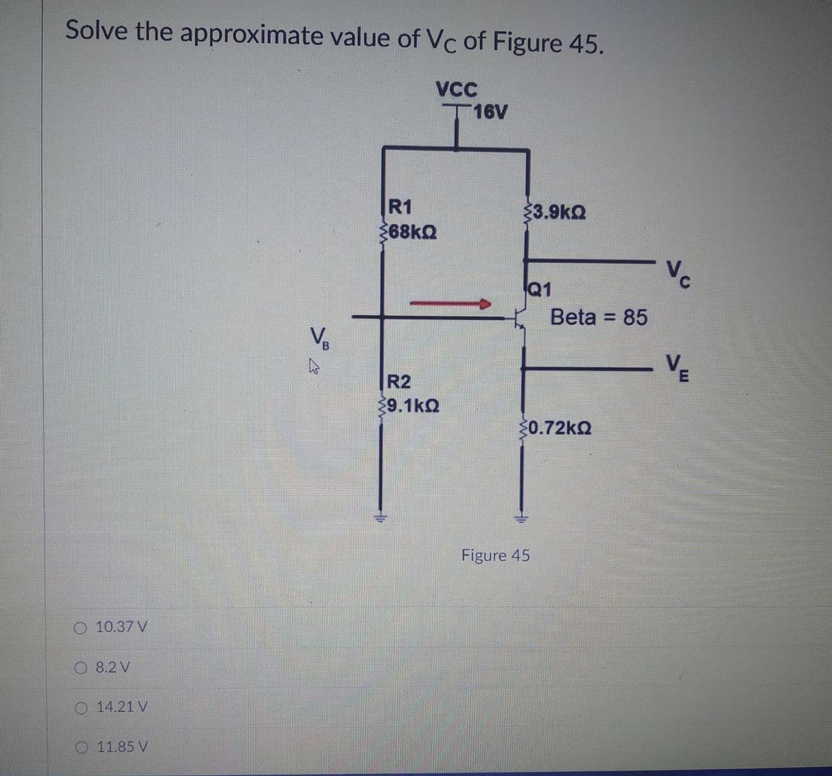 Solve the approximate value of Vc of Figure 45.
VC
T16V
R1
3.9kQ
368KQ
Vc
Q1
Beta = 85
V.
VE
R2
9.1kQ
0.72KQ
Figure 45
O 10.37 V
8.2 V
14.21 V
O 11.85 V

