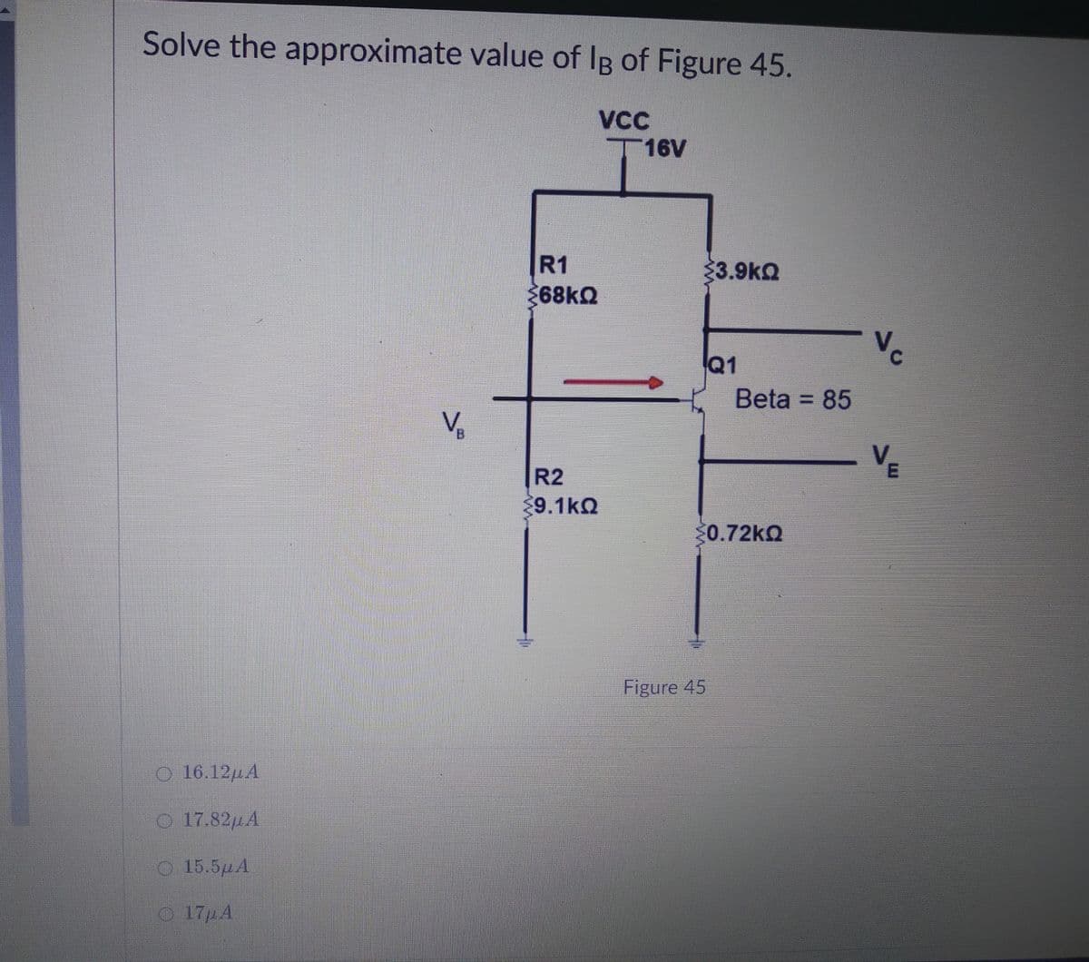 Solve the approximate value of IB of Figure 45.
VCC
T16V
R1
33.9kQ
68kQ
Vc
Q1
Beta = 85
%3D
R2
9.1kQ
0.72KQ
Figure 45
O 16.12HA
O 17.82µA
O 15.5µA
O 17µA
