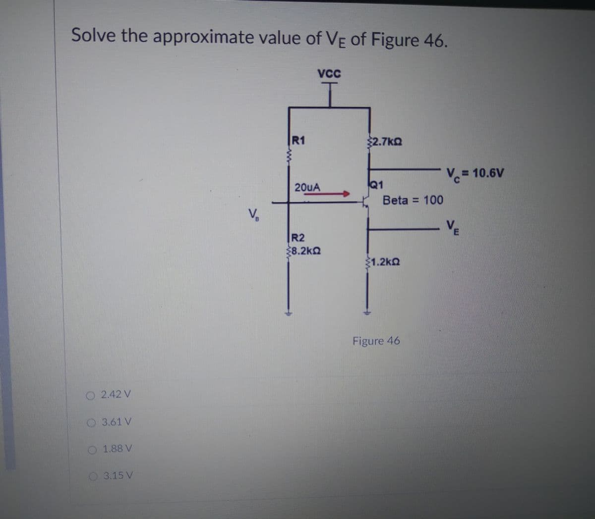 Solve the approximate value of VE of Figure 46.
VC
R1
$2.7kQ
Vc=
= 10.6V
20UA
Q1
Beta = 100
V,
VE
R2
28.2ka
1.2kQ
Figure 46
O 2.42 V
O 3.61 V
1.88 V
O 3.15 V

