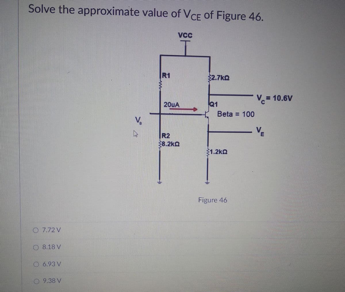 Solve the approximate value of VCE of Figure 46.
R1
2.7ko
V.= 10.6V
%3D
20uA
Q1
Beta = 100
VE
R2
8.2kQ
$1.2ka
Figure 46
O 7.72 V
8.18 V
O 6.93 V
9.38 V
