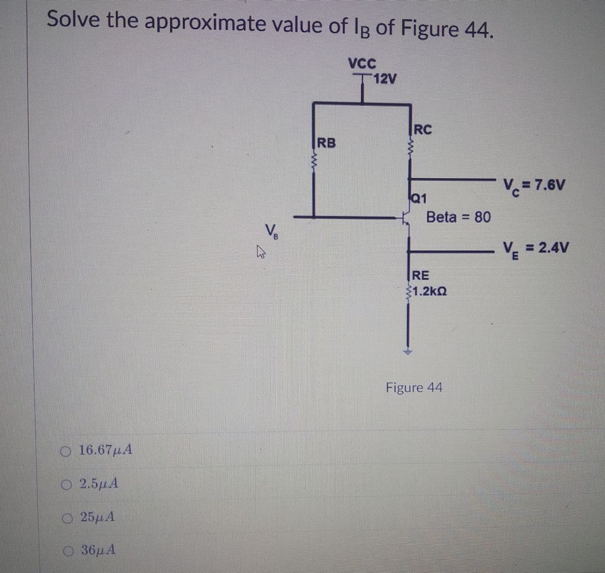 Solve the approximate value of IB of Figure 44.
VC
T12V
RC
RB
V= 7.6V
Q1
Beta = 80
%3D
Ve
= 2.4V
RE
1.2kQ
Figure 44
O 16.67µA
O 2.5µA
O 25HA
O 36µA
