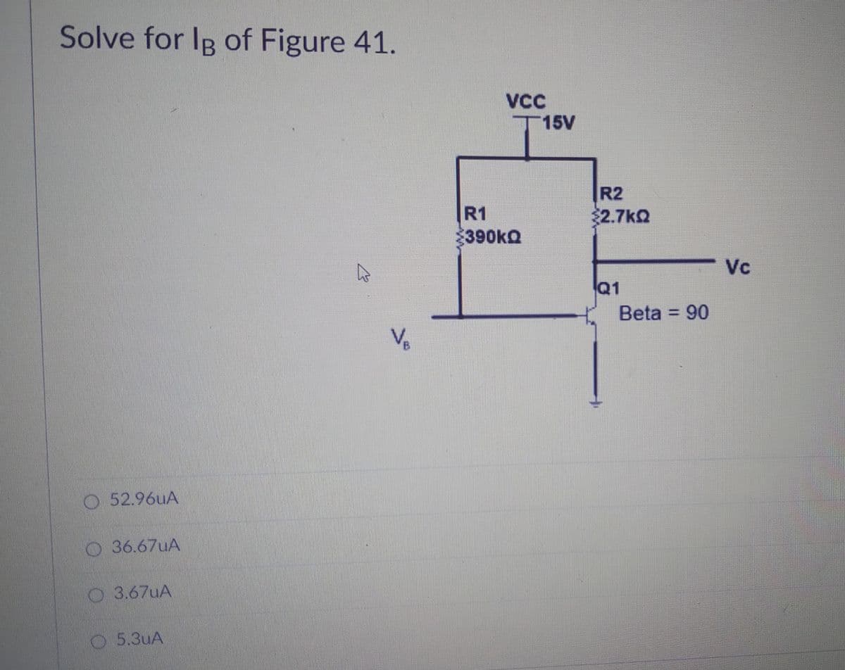 Solve for IB of Figure 41.
VCC
T15V
R2
R1
$2.7kQ
390KQ
Vc
Q1
Beta = 90
%3D
Vo
O 52.96UA
O36.67UA
O 3.67UA
5.3uA
