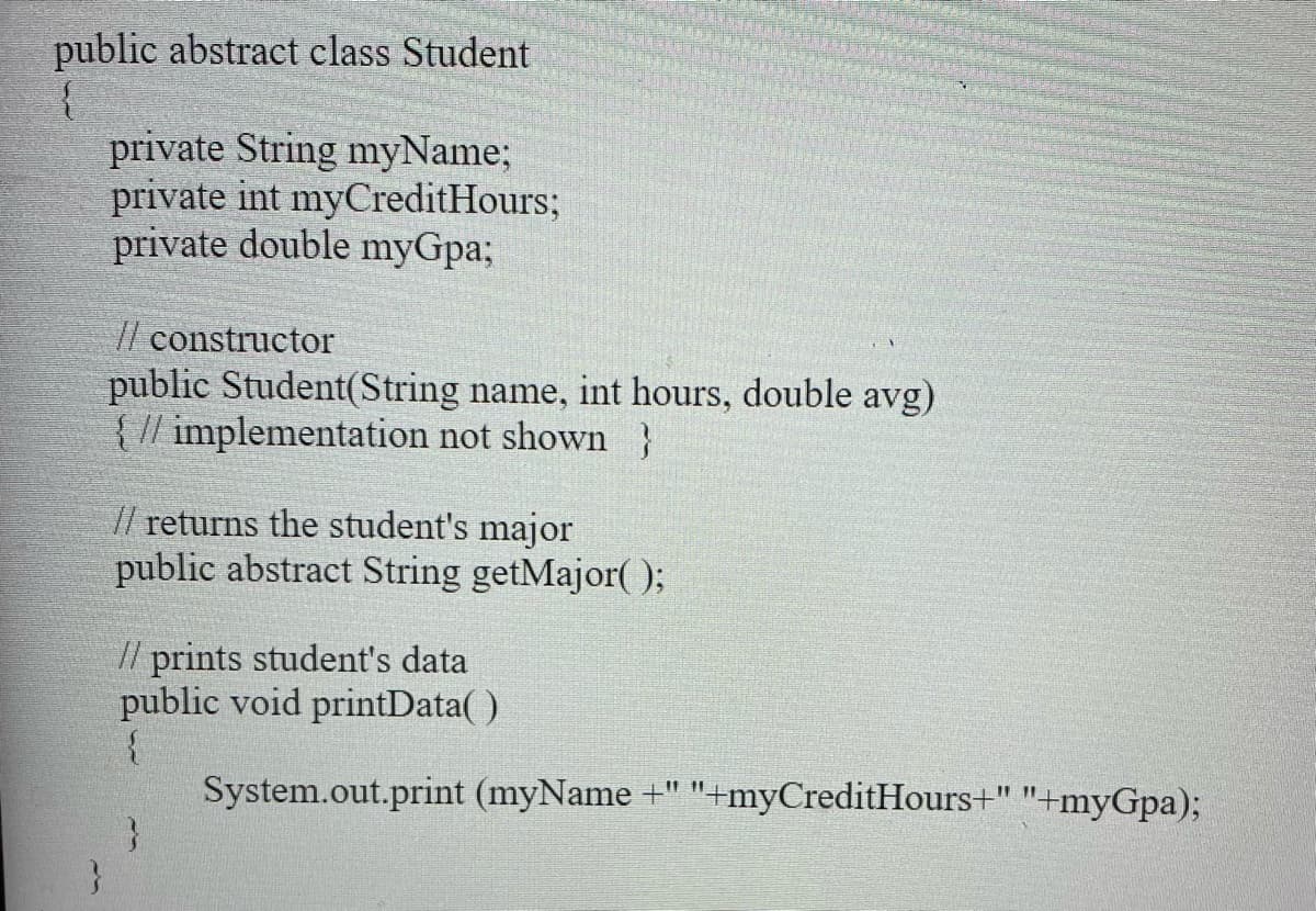 public abstract class Student
{
private String myName;
private int myCreditHours;
private double myGpa;
// constructor
public Student(String name, int hours, double avg)
{ // implementation not shown }
// returns the student's major
public abstract String getMajor( 0;
// prints student's data
public void printData( )
System.out.print (myName +" "+myCreditHours+" "+myGpa);
}

