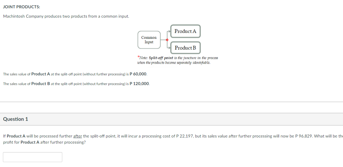 JOINT PRODUCTS:
Machintosh Company produces two products from a common input.
Common
Input
Question 1
The sales value of Product A at the split-off point (without further processing) is P 60,000.
The sales value of Product B at the split-off point (without further processing) is P 120,000.
Product A
Product B
*Note: Split-off point is the juncture in the process
when the products become separately identifiable.
If Product A will be processed further after the split-off point, it will incur a processing cost of P 22,197, but its sales value after further processing will now be P 96,829. What will be the
profit for Product A after further processing?