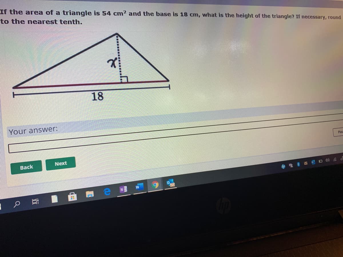 If the area of a triangle is 54 cm2 and the base is 18 cm, what is the height of the triangle? If necessary, round
to the nearest tenth.
18
Your answer:
PaL
Вack
Next
D d) A d
N
