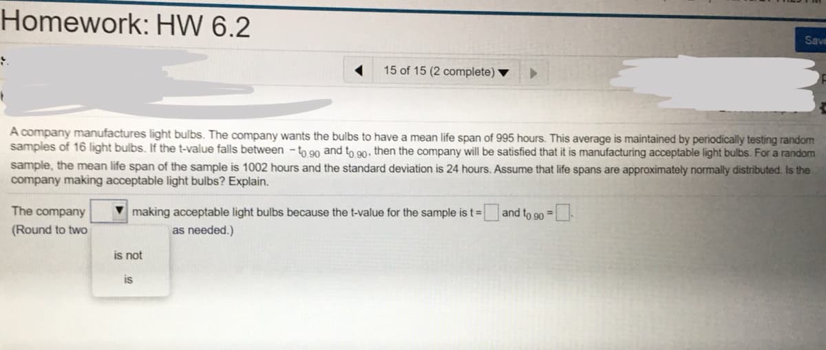 Homework: HW 6.2
Save
15 of 15 (2 complete)
A company manufactures light bulbs. The company wants the bulbs to have a mean life span of 995 hours. This average is maintained by periodically testing random
samples of 16 light bulbs. If the t-value falls between - to 90 and to 90, then the company will be satisfied that it is manufacturing acceptable light bulbs. For a random
sample, the mean life span of the sample is 1002 hours and the standard deviation is 24 hours. Assume that life spans are approximately normally distributed. Is the
company making acceptable light bulbs? Explain.
The company
making acceptable light bulbs because the t-value for the sample is t= and to 90 =|
t%3D
%3D
(Round to two
as needed.)
is not
is
