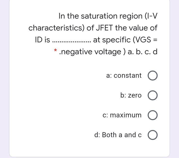In the saturation region (I-V
characteristics) of JFET the value of
ID is .
.negative voltage ) a. b. c. d
at specific (VGS =
*
a: constant O
b: zero O
c: maximum O
d: Both a and c O
