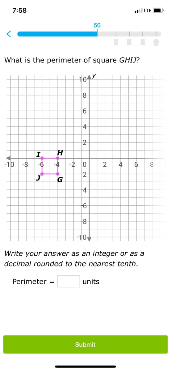7:58
What is the perimeter of square GHIJ?
104Y
-10
8
G
Perimeter =
6
4
I
H
-6 -4 -2 0
2
J
2
4
-6
-8
56
-10
units
2
Submit
4
to
Write your answer as an integer or as a
decimal rounded to the nearest tenth.
6
LTE
8