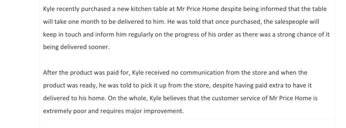 Kyle recently purchased a new kitchen table at Mr Price Home despite being informed that the table
will take one month to be delivered to him. He was told that once purchased, the salespeople will
keep in touch and inform him regularly on the progress of his order as there was a strong chance of it
being delivered sooner.
After the product was paid for, Kyle received no communication from the store and when the
product was ready, he was told to pick it up from the store, despite having paid extra to have it
delivered to his home. On the whole, Kyle believes that the customer service of Mr Price Home is
extremely poor and requires major improvement.