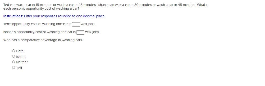 Ted can wax a car in 15 minutes or wash a car in 45 minutes. Ishana can wax a car in 30 minutes or wash a car in 45 minutes. What is
each person's opportunity cost of washing a car?
Instructions: Enter your responses rounded to one decimal place.
Ted's opportunity cost of washing one car is
wax Jobs.
Ishana's opportunity cost of washing one car is
Who has a comparative advantage in washing cars?
O Both
O Ishana
O Neither
O Ted
wax jobs.