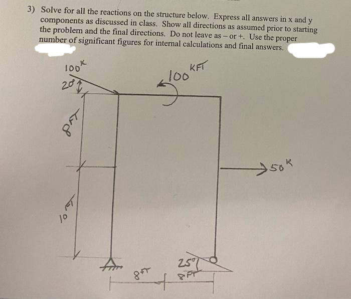 3) Solve for all the reactions on the structure below. Express all answers in x and y
components as discussed in class. Show all directions as assumed prior to starting
the problem and the final directions. Do not leave as – or +. Use the proper
number of significant figures for internal calculations and final answers.
KFT
100
1ook
20
25C
