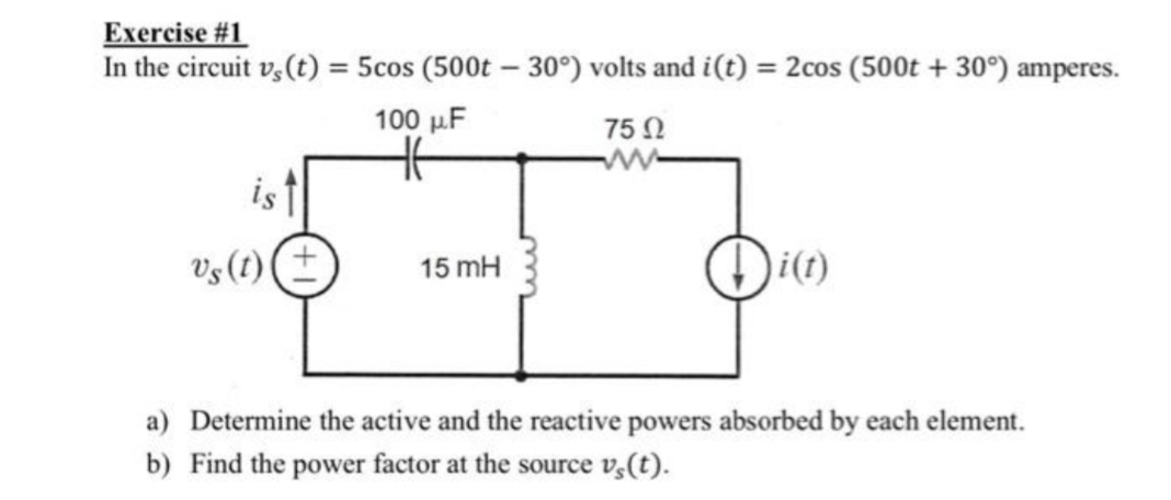Exercise #1
In the circuit v,(t) = 5cos (500t – 30°) volts and i(t)
= 2cos (500t + 30°) amperes.
%3D
100 μF
75 Ω
w-
is
Vs (t) (±
i(t)
15 mH
a) Determine the active and the reactive powers absorbed by each element.
b) Find the power factor at the source v,(t).
