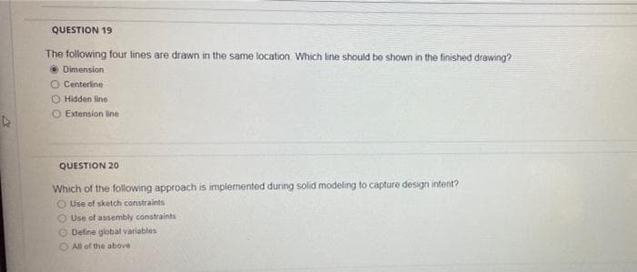 QUESTION 19
The following four lines are drawn in the same location Which line should be shown in the finished drawing?
Dimension
O Centerline
O Hidden line
O Extension line
QUESTION 20
Which of the following approach is implemented during solid modeling to capture design intent?
O Use of sketch constraints
O Use of assembly constraints
O Define global variables
O All of the above
