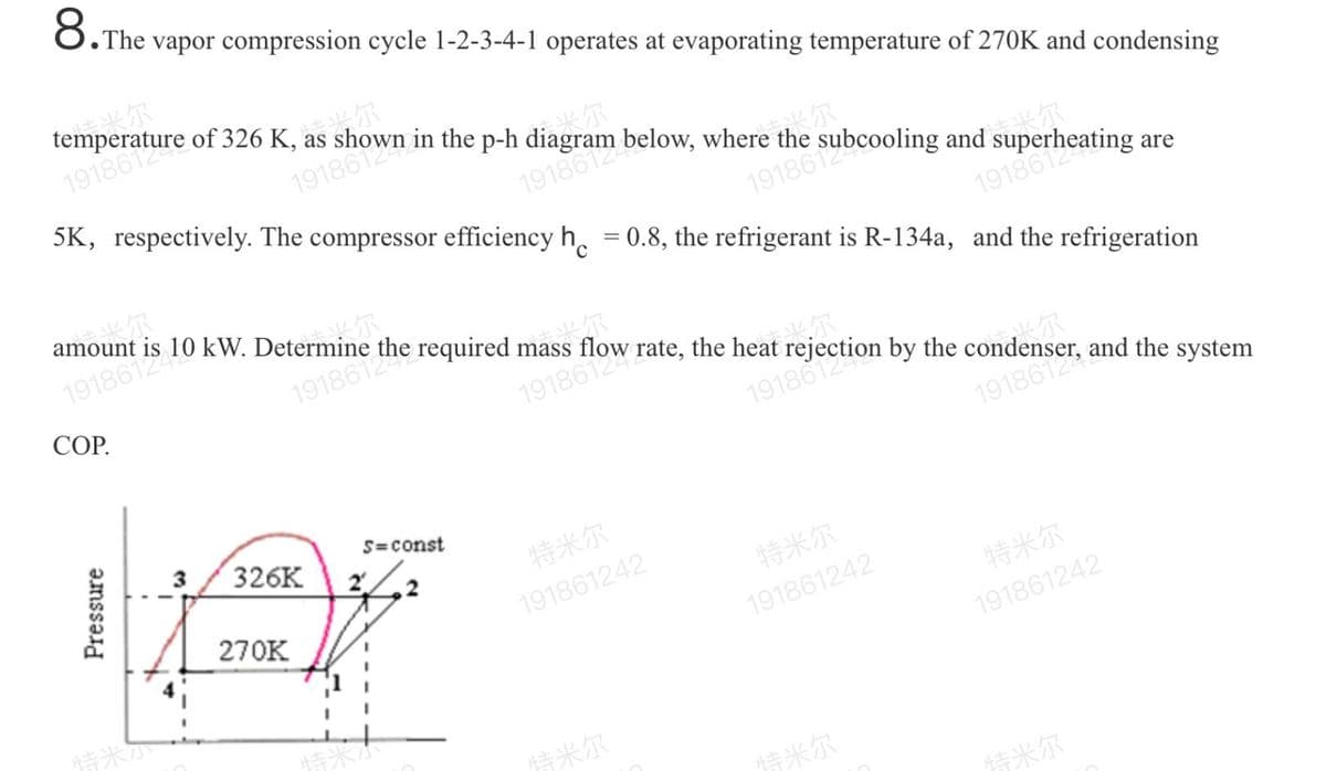 8.The
• The vapor compression cycle 1-2-3-4-1 operates at evaporating temperature of 270K and condensing
尔
temperature of 326 K, as
1918612
尔
。尔
5K, respectively. The compressor efficiency h. = 0.8, the refrigerant is R-134a, and the refrigeration
19186124
尔
米尔
amount is 10 kW. Determine the required mass flow rate, the heat rejection by the condenser, and the system
%3D
1918612
191861249
СОР.
19186124
尔
19186124
19186124
く尔
1918612
3
326K
S=const
特米尔
270K
191861242
特米尔
191861242
特米尔
情米
191861242
情米尔
特米尔
特米尔
Pressure
