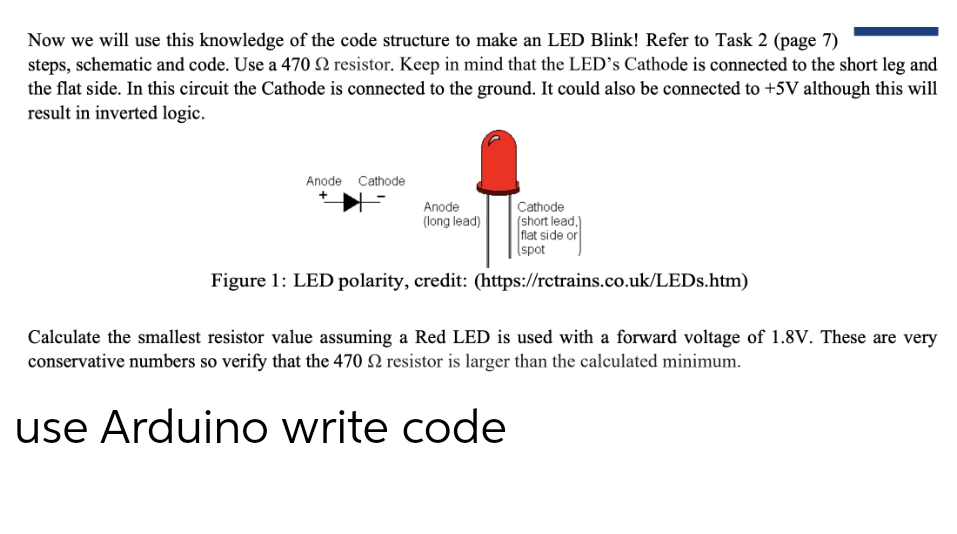 Now we will use this knowledge of the code structure to make an LED Blink! Refer to Task 2 (page 7)
steps, schematic and code. Use a 470 22 resistor. Keep in mind that the LED's Cathode is connected to the short leg and
the flat side. In this circuit the Cathode is connected to the ground. It could also be connected to +5V although this will
result in inverted logic.
Anode Cathode
Anode
(long lead)
Cathode
(short lead.)
flat side or
spot
Figure 1: LED polarity, credit: (https://rctrains.co.uk/LEDs.htm)
Calculate the smallest resistor value assuming a Red LED is used with a forward voltage of 1.8V. These are very
conservative numbers so verify that the 470 2 resistor is larger than the calculated minimum.
use Arduino write code