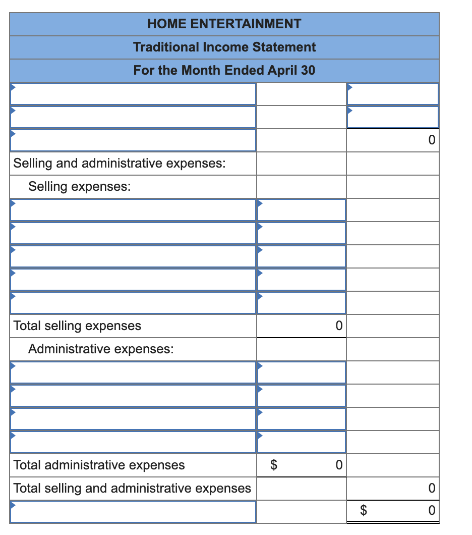 HOME ENTERTAINMENT
Traditional Income Statement
For the Month Ended April 30
Selling and administrative expenses:
Selling expenses:
Total selling expenses
Administrative expenses:
Total administrative expenses
$
Total selling and administrative expenses
