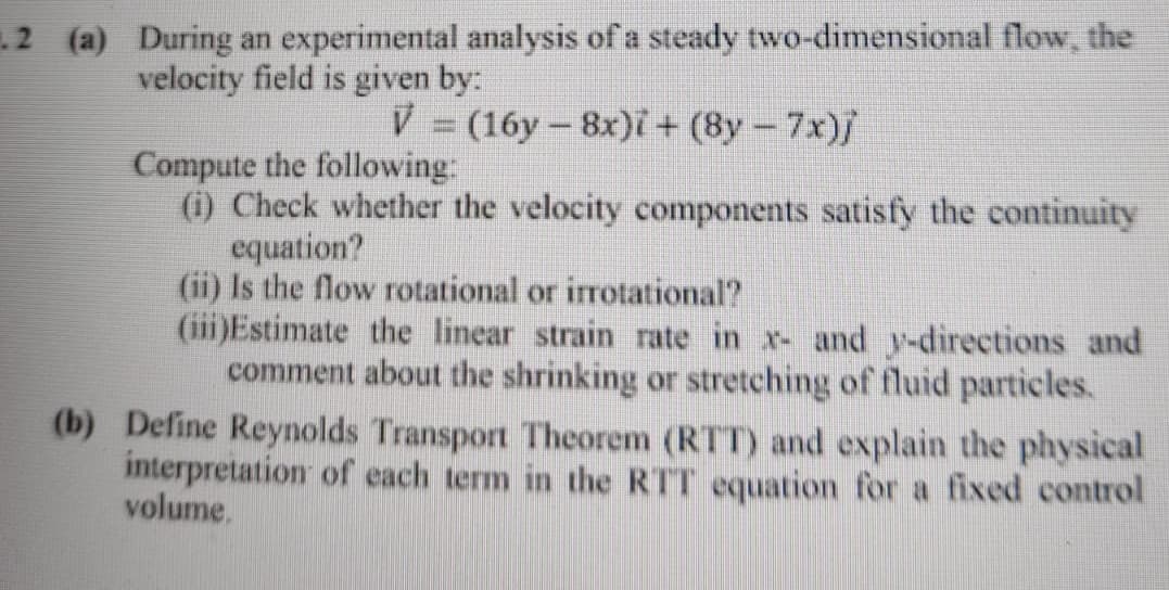 2 (a) During an experimental analysis of a steady two-dimensional flow, the
velocity field is given by:
V = (16y - 8x)i + (8y- 7x)/
Compute the following:
(i) Check whether the velocity components satisfy the continuity
equation?
(ii) Is the flow rotational or irrotational?
(iii)Estimate the linear strain rate in x- and y-directions and
comment about the shrinking or stretching of fluid particles.
(b) Define Reynolds Transport Theorem (RTT) and explain the physical
interpretation of each term in the RTT equation for a fixed control
volume.

