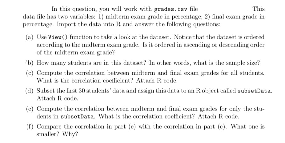 This
In this question, you will work with grades.csv file
data file has two variables: 1) midterm exam grade in percentage; 2) final exam grade in
percentage. Import the data into R and answer the following questions:
(a) Use View() function to take a look at the dataset. Notice that the dataset is ordered
according to the midterm exam grade. Is it ordered in ascending or descending order
of the midterm exam grade?
(b) How many students are in this dataset? In other words, what is the sample size?
(c) Compute the correlation between midterm and final exam grades for all students.
What is the correlation coefficient? Attach R code.
(d) Subset the first 30 students' data and assign this data to an R object called subsetData.
Attach R. code.
(e) Compute the correlation between midterm and final exam grades for only the stu-
dents in subsetData. What is the correlation coefficient? Attach R code.
(f) Compare the correlation in part (e) with the correlation in part (c). What one is
smaller? Why?