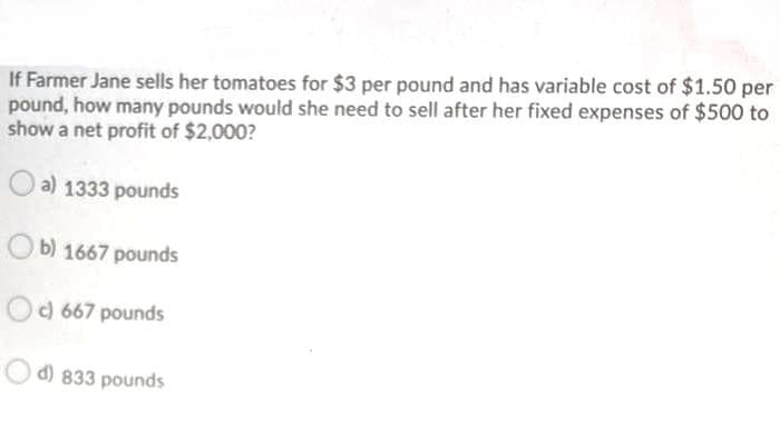 If Farmer Jane sells her tomatoes for $3 per pound and has variable cost of $1.50 per
pound, how many pounds would she need to sell after her fixed expenses of $500 to
show a net profit of $2,000?
O a) 1333 pounds
O b) 1667 pounds
c) 667 pounds
d) 833 pounds
