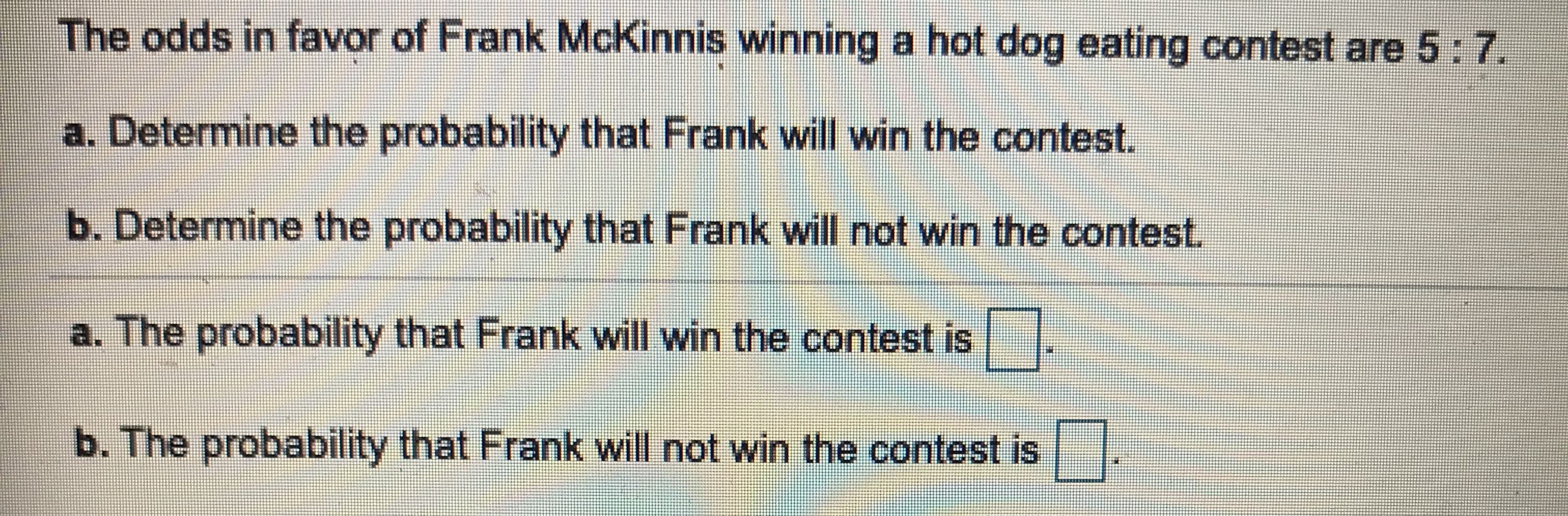 The odds in favor of Frank McKinnis winning a hot dog eating contest are 5:7.
a. Determine the probability that Frank will win the contest.
b. Determine the probability that Frank will not win the contest.
a. The probability that Frank will win the contest is
b. The probability that Frank will not win the contest is
