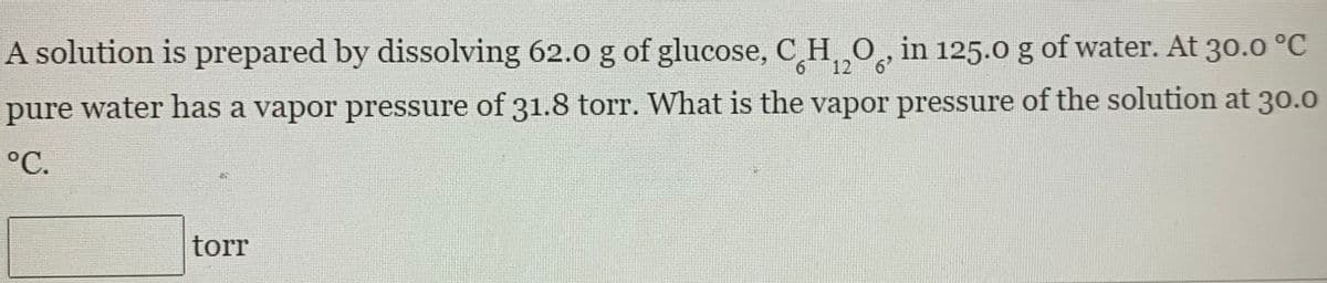 A solution is prepared by dissolving 62.0 g of glucose, C H, O, in 125.0 g of water. At 30.0 °C
6 12 6
pure water has a vapor pressure of 31.8 torr. What is the vapor pressure of the solution at 30.0
°C.
torr
