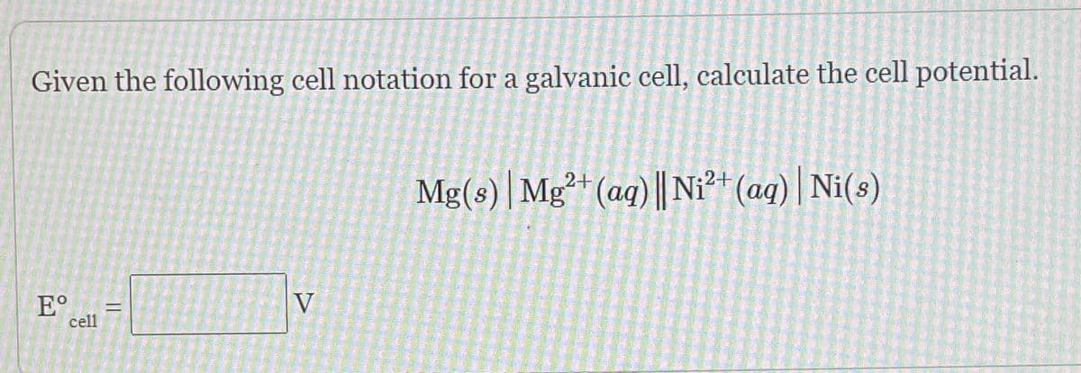 Given the following cell notation for a galvanic cell, calculate the cell potential.
Mg(s) | Mg²* (aq) || Ni²+ (aq) | Ni(s)
E°
cell
V
