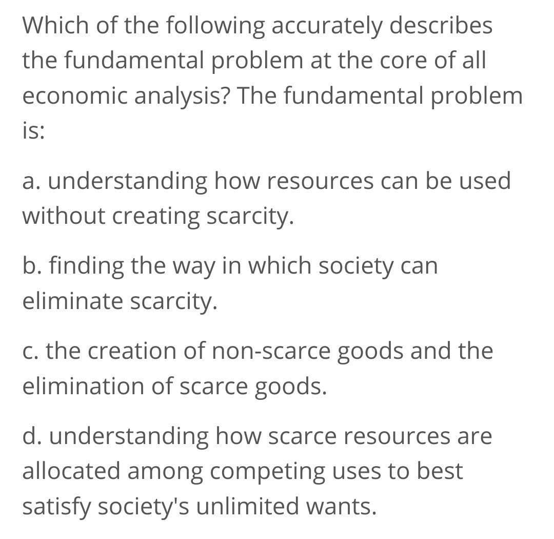 Which of the following accurately describes
the fundamental problem at the core of all
economic analysis? The fundamental problem
is:
a. understanding how resources can be used
without creating scarcity.
b. finding the way in which society can
eliminate scarcity.
c. the creation of non-scarce goods and the
elimination of scarce goods.
d. understanding how scarce resources are
allocated among competing uses to best
satisfy society's unlimited wants.