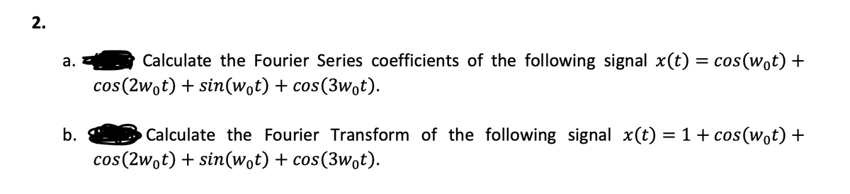 2.
a.
b.
Calculate the Fourier Series coefficients of the following signal x(t) = cos(w₁t) +
cos(2w₁t) + sin(w₁t) + cos(3w₁t).
Calculate the Fourier Transform of the following signal x(t) = 1 + cos(wot) +
cos (2wot) + sin(wot) + cos(3wot).