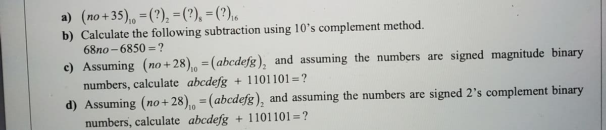 a) (no+35), =(?), =(?), = (?),.
b) Calculate the following subtraction using 10's complement method.
10
68no - 6850 =?
c) Assuming (no + 28), = (abcdefg), and assuming the numbers are signed magnitude binary
10
numbers, calculate abcdefg + 1101101=?
%3D
d) Assuming (no+28), = (abcdefg), and assuming the numbers are signed 2's complement binary
10
numbers, calculate abcdefg + 1101101=?
%3|
