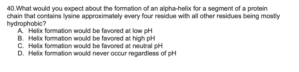40.What would you expect about the formation of an alpha-helix for a segment of a protein
chain that contains lysine approximately every four residue with all other residues being mostly
hydrophobic?
A. Helix formation would be favored at low pH
B. Helix formation would be favored at high pH
C. Helix formation would be favored at neutral pH
D. Helix formation would never occur regardless of pH