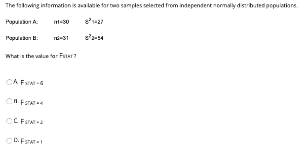 The following information is available for two samples selected from independent normally distributed populations.
Population A:
n1=30
s21=27
Population B:
n2=31
s22=54
What is the value for FSTAT ?
A. F STAT = 6
CB. F STAT = 4
CC. F STAT = 2
D.F STAT = 1
