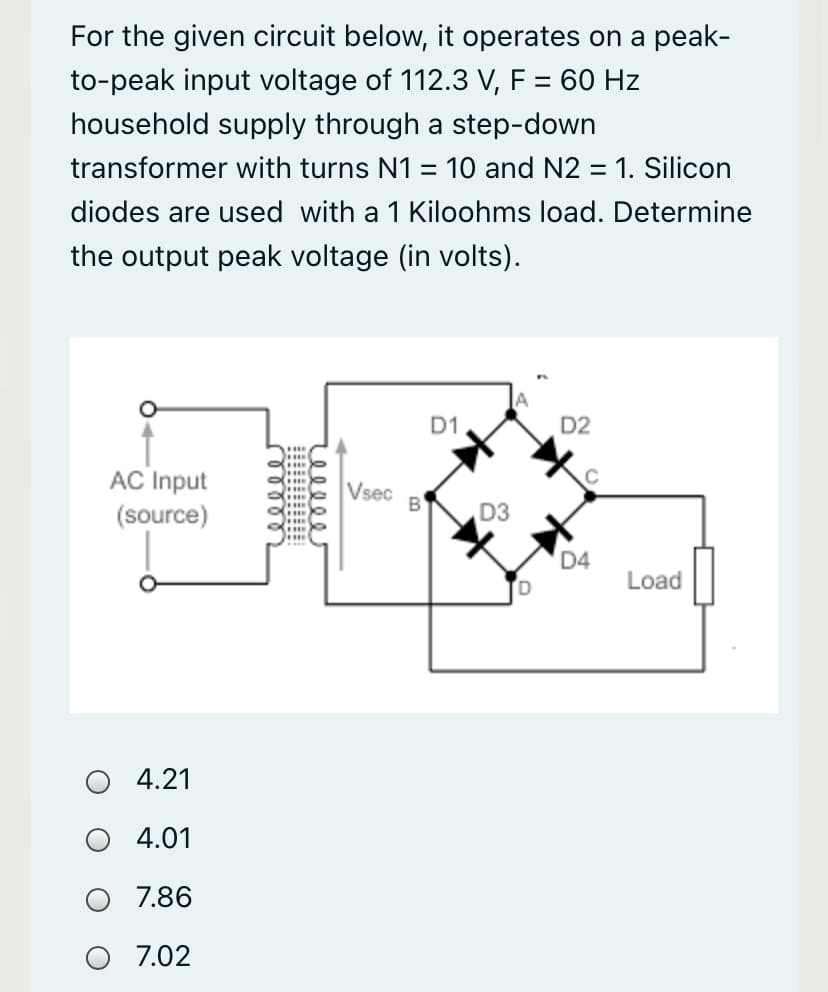 For the given circuit below, it operates on a peak-
to-peak input voltage of 112.3 V, F = 60 Hz
household supply through a step-down
transformer with turns N1 = 10 and N2 = 1. Silicon
diodes are used with a 1 Kiloohms load. Determine
the output peak voltage (in volts).
D1
D2
AC Input
Vsec
(source)
D3
....
D4
Load
4.21
4.01
7.86
7.02
ellle
