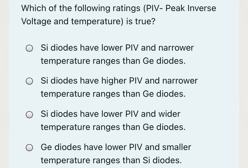 Which of the following ratings (PIV- Peak Inverse
Voltage and temperature) is true?
O Si diodes have lower PIV and narrower
temperature ranges than Ge diodes.
Si diodes have higher PIV and narrower
temperature ranges than Ge diodes.
Si diodes have lower PIV and wider
temperature ranges than Ge diodes.
Ge diodes have lower PIV and smaller
temperature ranges than Si diodes.
