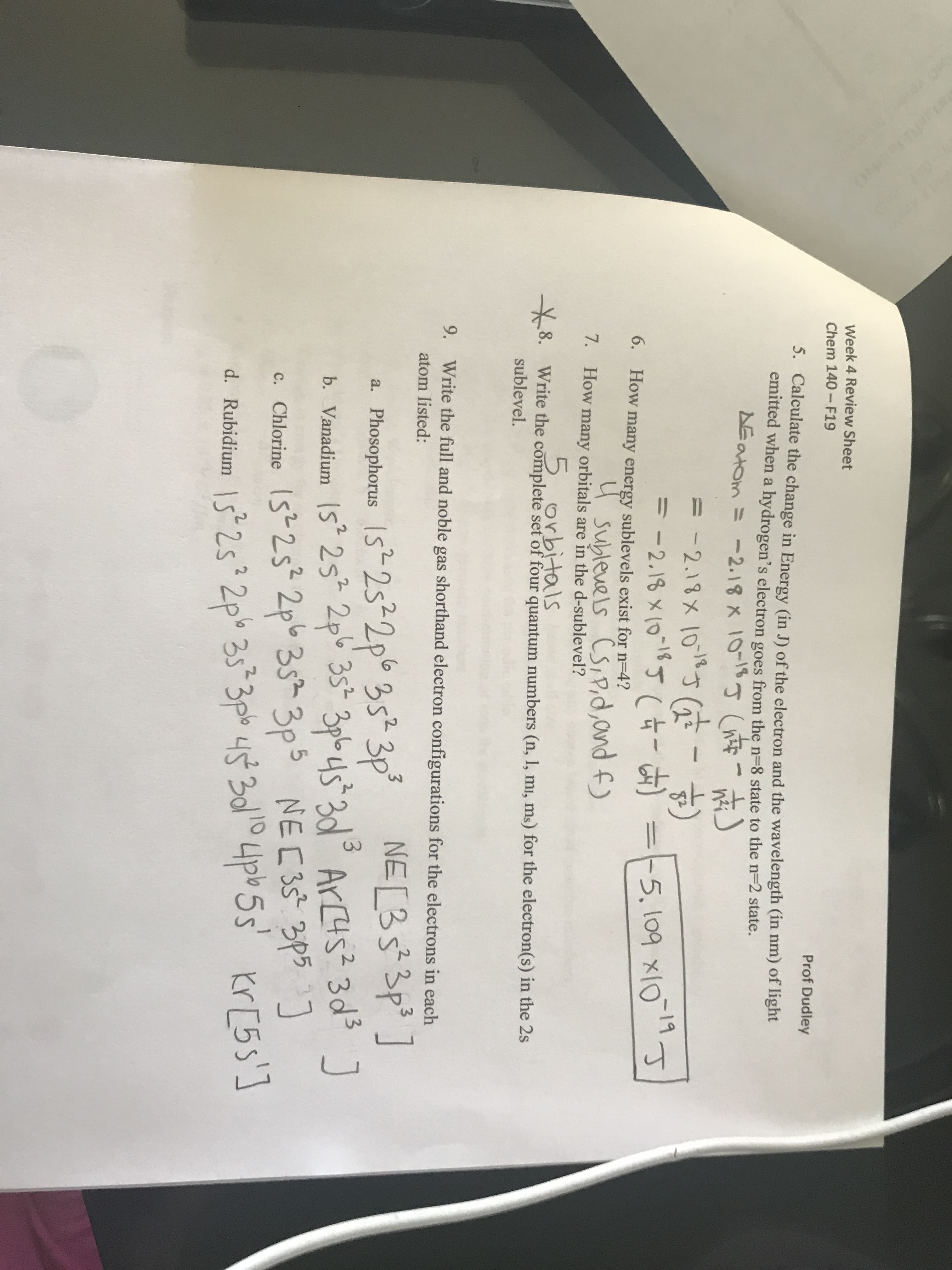 YoU
0
3
tak
Week 4 Review Sheet
Prof Dudley
Chem 140-F19
5. Calculate the change in Energy (in J) of the electron and the wavelength (in nm) of light
emitted when a hydrogen's electron goes from the n-8 state to the n=2 state.
AEatom 2.18 x 10 n
-2.13x 103(
-2.18 x (01 -5, log xlO
11
6.
How many energy sublevels exist for n-4?
Subleuels CsSIPid,and f)
7.
How many orbitals are in the d-sublevel?
5.orbitals
8. Write the complete set of four quantum numbers (n, 1, mi, ms) for the electron(s) in the 2s
sublevel.
9.
Write the full and noble gas shorthand electron configurations for the electrons in each
Phosophorus s2s22p 352 3p NEL3S 3p
b. Vanadium s 25 2p 35 3pb45 3dArs 3d
c. Chlorine s2s 2p 35 3p5 NE C 3s 3P
atom listed:
a.
2s 2P 33p u 30 4p 5s r5s'
d. Rubidium
