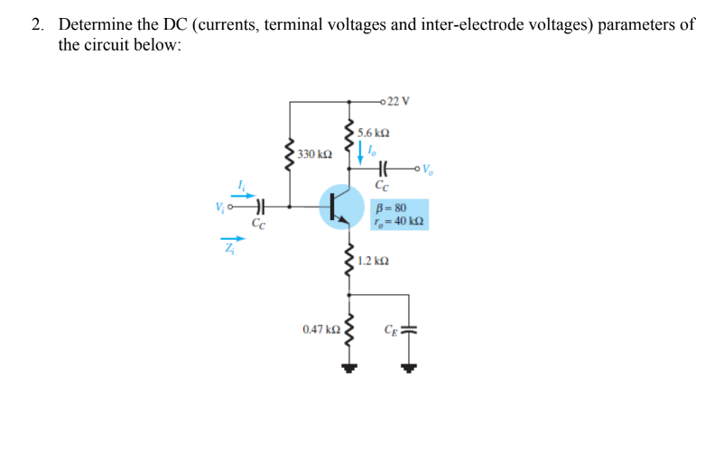 2. Determine the DC (currents, terminal voltages and inter-electrode voltages) parameters of
the circuit below:
-022 V
5.6 kQ
330 k2
Cc
V; o
Cc
B = 80
,= 40 k£2
1.2 ko
0.47 k2
HE
