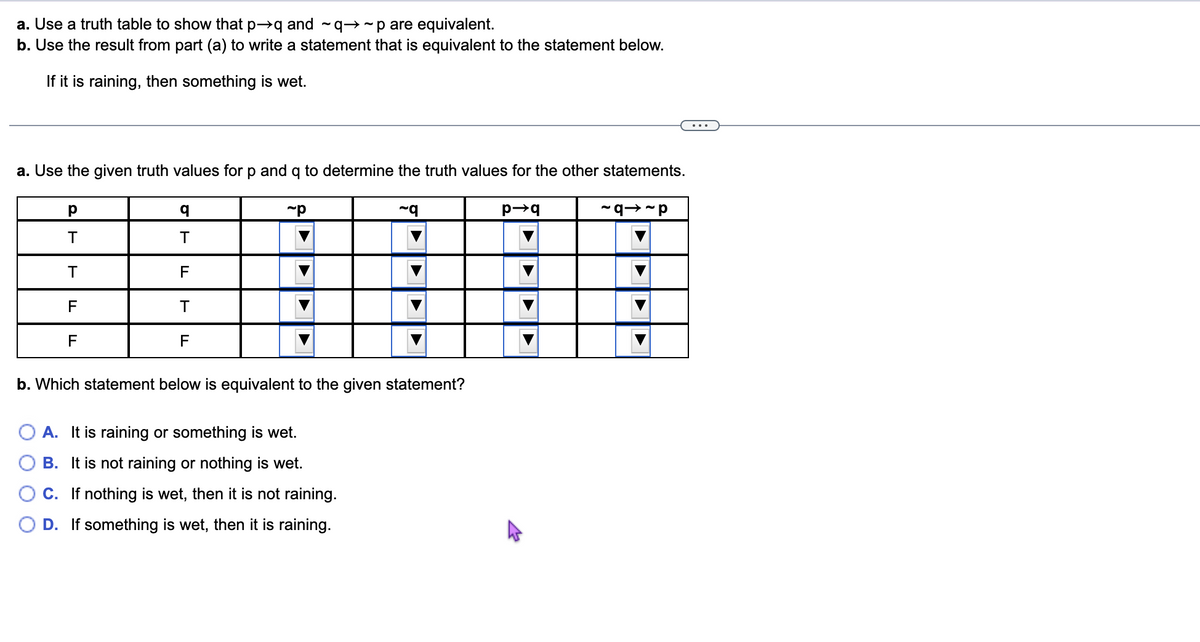 a. Use a truth table to show that p→q and ~q→~p are equivalent.
b. Use the result from part (a) to write a statement that is equivalent to the statement below.
If it is raining, then something is wet.
a. Use the given truth values for p and q to determine the truth values for the other statements.
р
T
T
F
F
q
T
F
T
F
~p
~q
b. Which statement below is equivalent to the given statement?
A. It is raining or something is wet.
B. It is not raining or nothing is wet.
C. If nothing is wet, then it is not raining.
D. If something is wet, then it is raining.
p→q
~91~P