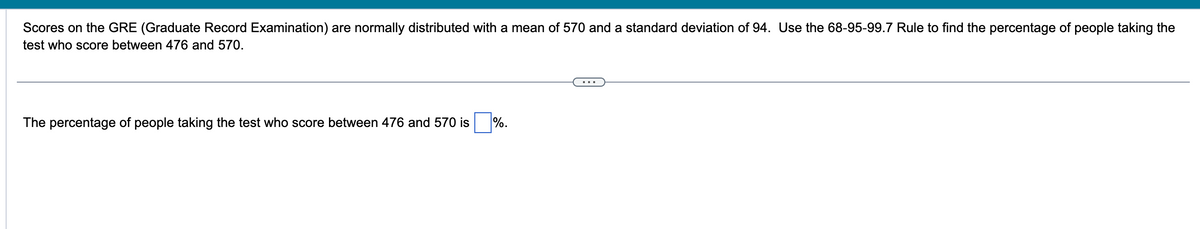 Scores on the GRE (Graduate Record Examination) are normally distributed with a mean of 570 and a standard deviation of 94. Use the 68-95-99.7 Rule to find the percentage of people taking the
test who score between 476 and 570.
The percentage of people taking the test who score between 476 and 570 is
%.