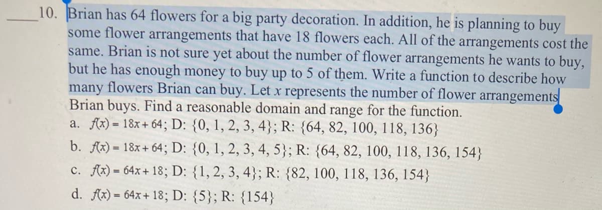 10. Brian has 64 flowers for a big party decoration. In addition, he is planning to buy
some flower arrangements that have 18 flowers each. All of the arrangements cost the
same. Brian is not sure yet about the number of flower arrangements he wants to buy,
but he has enough money to buy up to 5 of them. Write a function to describe how
many flowers Brian can buy. Let x represents the number of flower arrangements
Brian buys. Find a reasonable domain and range for the function.
a. fx) = 18x+ 64; D: {0, 1, 2, 3, 4}; R: {64, 82, 100, 118, 136}
b. fx) = 18x+ 64; D: {0, 1, 2, 3, 4, 5}; R: {64, 82, 100, 118, 136, 154}
c. Ax) = 64x+ 18; D: {1, 2, 3, 4}; R: {82, 100, 118, 136, 154}
d. fx) = 64x+ 18; D: {5}; R: {154}
