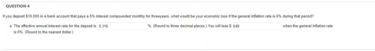 QUESTION 4
If you deposit $10,000 in a bank account that pays a 5% interest compounded monthly for threeyears, what would be your economic loss if the general inflation rate is 6% during that period?
when the general inflation rate
%. (Round to three decimal places.) You will lose $ 549
a. The effective annual interest rate for the deposit is 5.116
is 6%. (Round to the nearest dollar.)