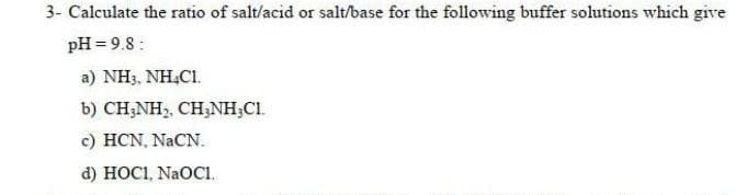 3- Calculate the ratio of salt/acid or salt/base for the following buffer solutions which give
pH = 9.8:
a) NH3, NH.C1.
b) CH;NH,, CH;NH;C1.
c) HCN, NACN.
d) HOCI, NAOCI.
