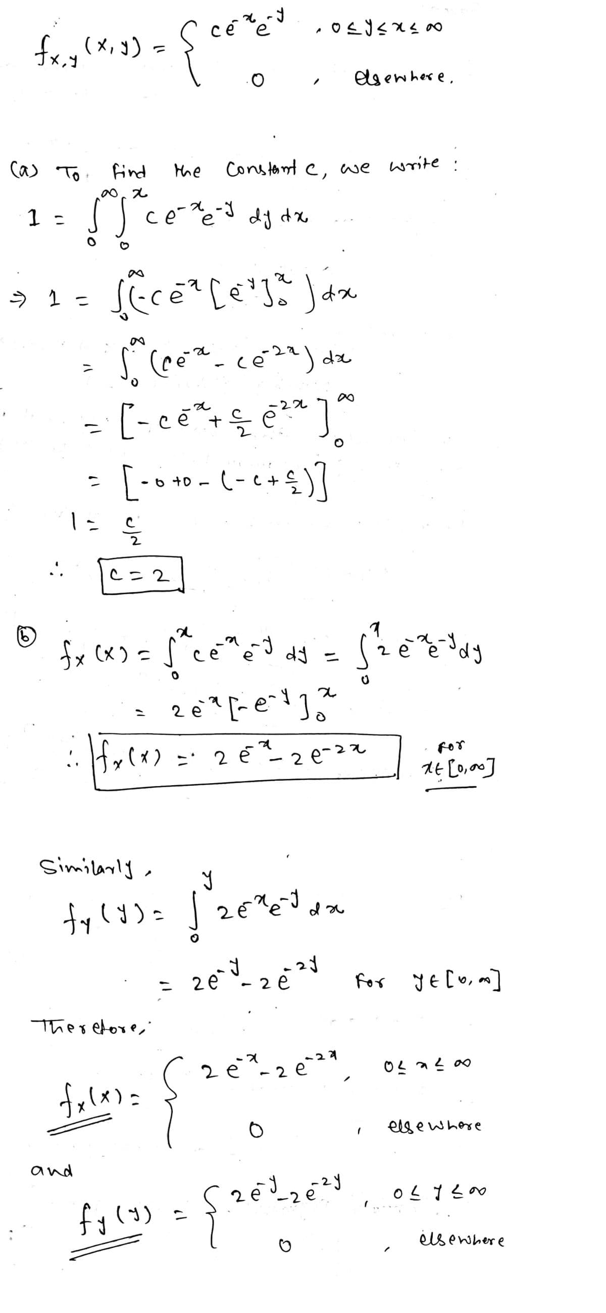 fx,y (x, y) =
(a) To find
∞0x
1 =
[Sce
- 1 =
..
=
and
the
се-хе-у
ce-xe-J dy dx
c=2
сечему
e
{
fecé² [erja Jáx
dx
a
-22
- [ - ce² + — ē ²² ]
√ (ce ² - ce²²²) dx
10
=
[ - 0 +0 - (- ₁ + ≤ ) ]
S2
fx (x)
посухую
Constant c, we write
(6)
fx (x) = √²ce³e³ ds = [ ²2 e ² dy
J
x
26²² [²e²1²
Therefore,
fxlx)=
Similarly,
y
fy (y) = √2€²e²³ da
fy (y)
x) = 2 ē²²-20-22
elsewhere.
zey-2e²1
26
O
= {26³ 26²3
For
xt [0,00]
-X
2 é* - 2 €²²*, 0²*²00
-29
e
e
For YE [0,0]
elsewhere
027200
elsewhere
