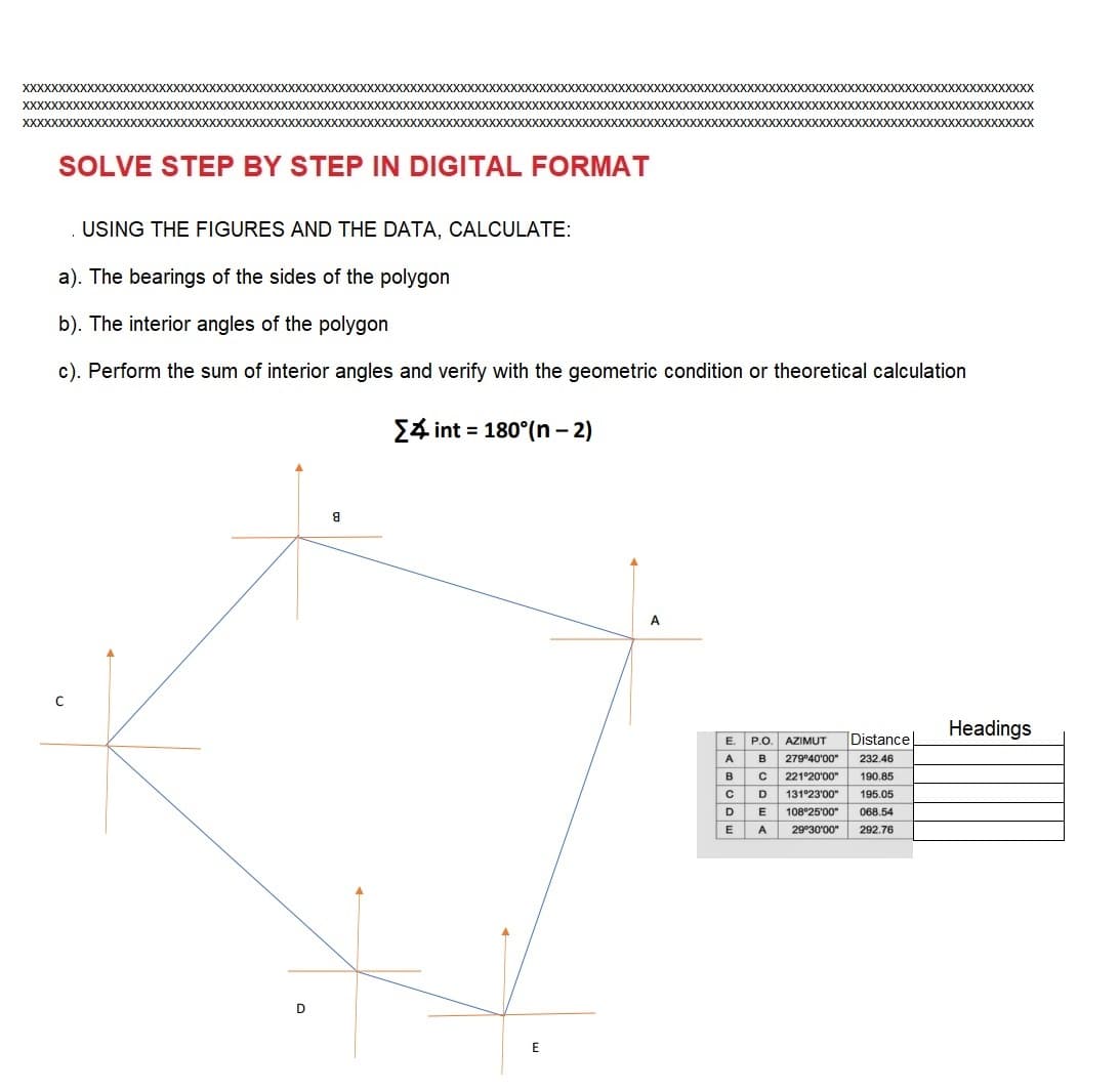 XXXXXXXXXXXXXXXXXXXXXXXXXX XXXXXX XXXXXXXXXXXXXXXXXXXXXXXXXXXXXXXXXXXXXXXXXXXXXXXXXXXXXXXXXXXXXXXXXXXXXXXXXXXXXXXXXXXXXXXXXXXXXXXXXXXXXXXXXXX
XXXXXX
XXXXXXXXXXXXXXX
XXXXXXXXXXXXXXXX
SOLVE STEP BY STEP IN DIGITAL FORMAT
с
XXXXXXXXXXXXXXXXXXXXXXXX
XXXXXXXXXXXXXXXX
D
8
XXXXXXXXXXX
USING THE FIGURES AND THE DATA, CALCULATE:
a). The bearings of the sides of the polygon
b). The interior angles of the polygon
c). Perform the sum of interior angles and verify with the geometric condition or theoretical calculation
{ int = 180°(n − 2)
E
XXXXX XXXXXX XXXXXXXXX XXXXXXXXXXXXXXXXXXX
XXXXXX
A
E.
P.O. AZIMUT Distance
A B 279°40'00" 232.46
в с 221°20'00" 190.85
C
D
E
A
131°23'00" 195.05
108°25'00" 068.54
29°30'00" 292.76
D
XXXXXXXXXXXX
E
Headings