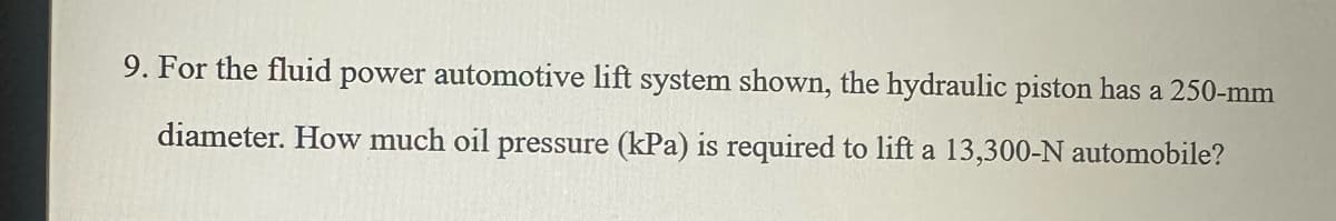 9. For the fluid power automotive lift system shown, the hydraulic piston has a 250-mm
diameter. How much oil pressure (kPa) is required to lift a 13,300-N automobile?