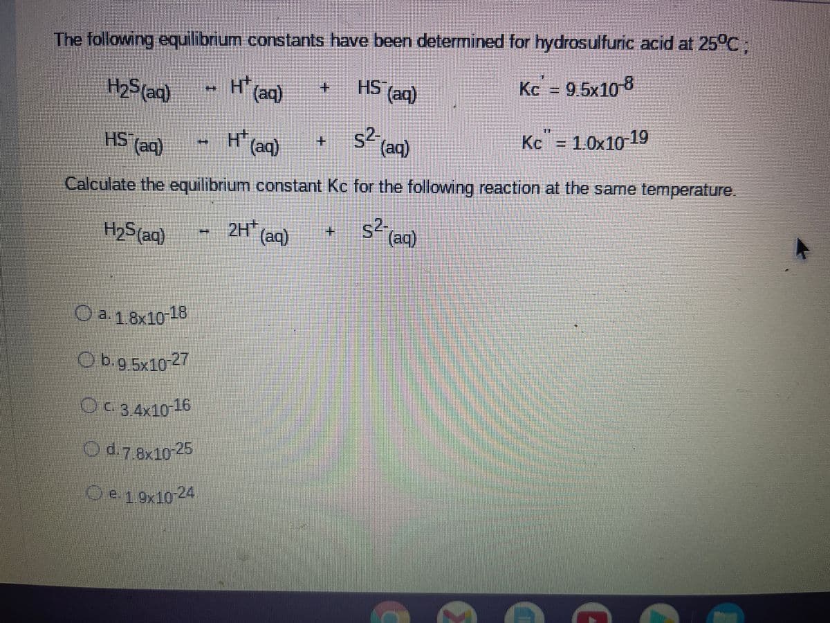 The following equilibrium constants have been determined for hydrosulfuric acid at 25°C
9.5x108
H(aq)
HS (aq)
(aq)
H25(aq)
Kc" - 1.0x10 19
s (aq)
HS (aq)
+.
H(aq)
Calculate the equilibrium constant Kc for the following reaction at the same temperature.
s²
2H(aq)
(aq)
+.
H2S aq)
a.18x10-18
Obg 5y10-27
-3.4x10-16
3.78x104>
Oe19x10-24
