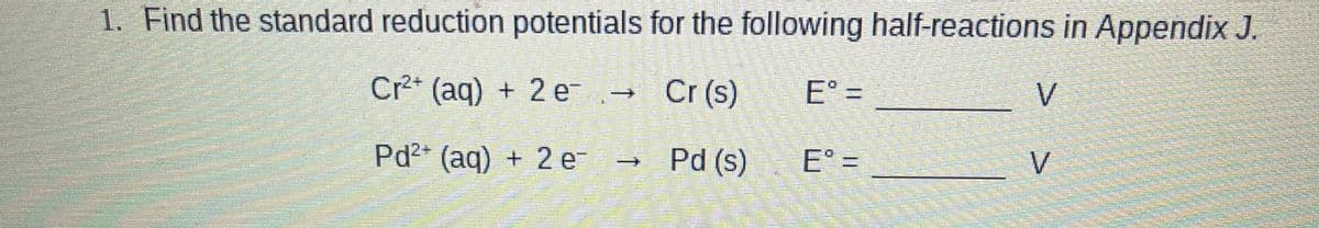 1. Find the standard reduction potentials for the following half-reactions in Appendix J.
Cr2* (aq) + 2 e→
Cr (s)
E° =
V
Pd2* (aq) + 2 e-
Pd (s) E°
